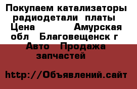 Покупаем катализаторы, радиодетали, платы › Цена ­ 9 990 - Амурская обл., Благовещенск г. Авто » Продажа запчастей   